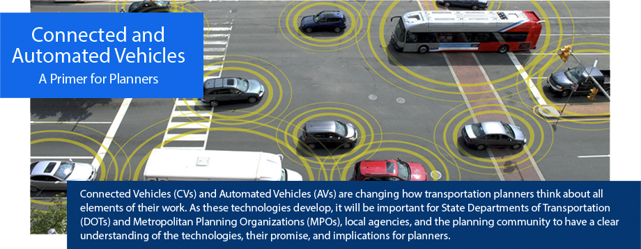 connected and automated vehicles: A Primer for Planners. Connected vehicles (CVs) and automated vehicles (AVs) are changing how transportation planners think about all elements of their work. As these technologies develop, it will be important for State Departments of Transportation (DOTs) and Metropolitan Planning Organizations (MPOs), local agencies and the planning community to have a clear understanding of the technologies, their promise, and implications for planners